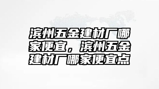 濱州五金建材廠哪家便宜，濱州五金建材廠哪家便宜點