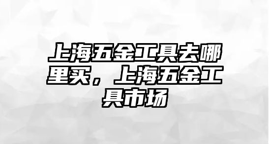 上海五金工具去哪里買，上海五金工具市場