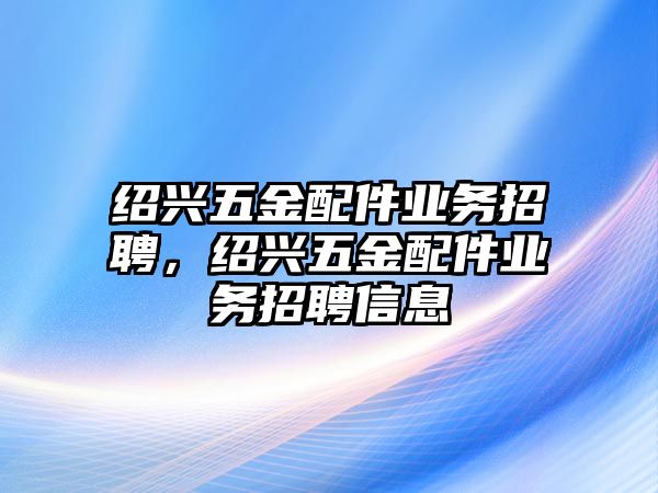 紹興五金配件業(yè)務(wù)招聘，紹興五金配件業(yè)務(wù)招聘信息