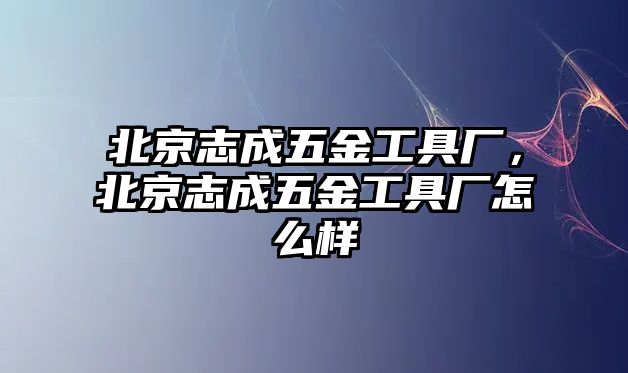 北京志成五金工具廠，北京志成五金工具廠怎么樣