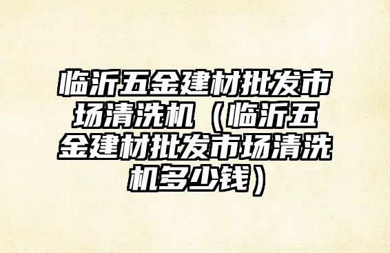 臨沂五金建材批發市場清洗機（臨沂五金建材批發市場清洗機多少錢）