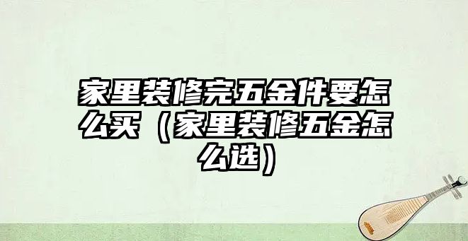 家里裝修完五金件要怎么買（家里裝修五金怎么選）