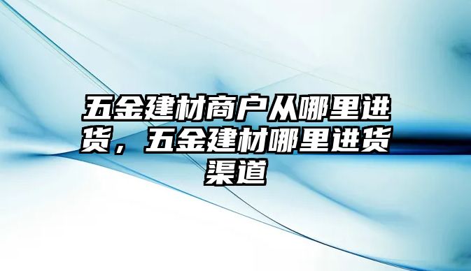 五金建材商戶從哪里進貨，五金建材哪里進貨渠道