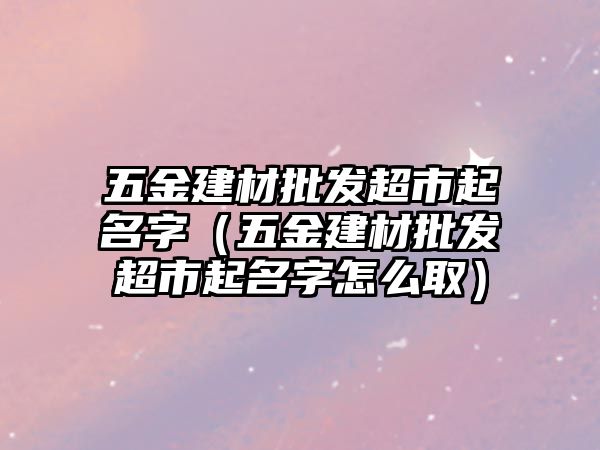 五金建材批發超市起名字（五金建材批發超市起名字怎么取）