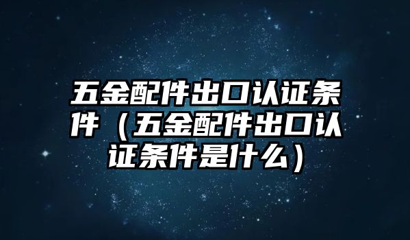 五金配件出口認證條件（五金配件出口認證條件是什么）