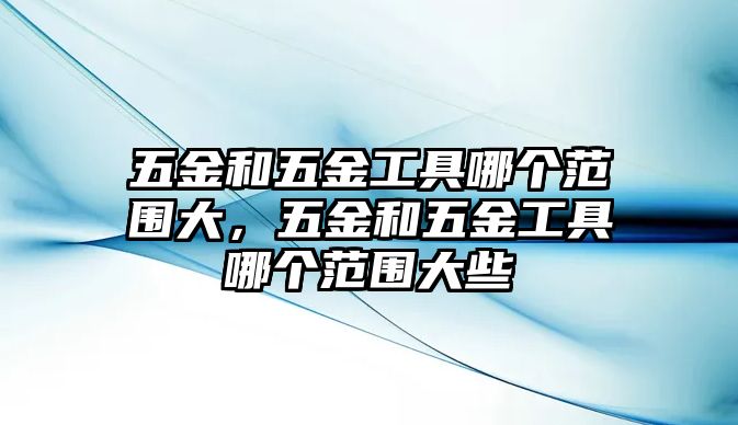 五金和五金工具哪個范圍大，五金和五金工具哪個范圍大些