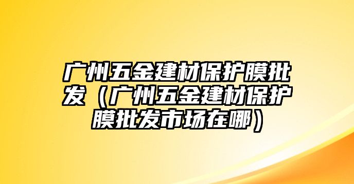 廣州五金建材保護(hù)膜批發(fā)（廣州五金建材保護(hù)膜批發(fā)市場(chǎng)在哪）