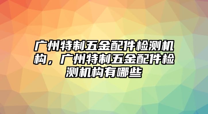 廣州特制五金配件檢測機構，廣州特制五金配件檢測機構有哪些