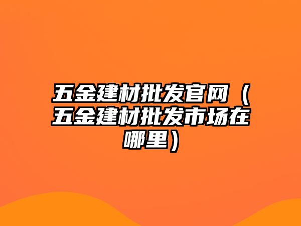 五金建材批發(fā)官網(wǎng)（五金建材批發(fā)市場在哪里）