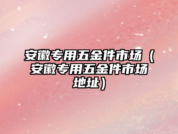 安徽專用五金件市場（安徽專用五金件市場地址）