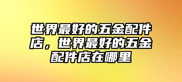 世界最好的五金配件店，世界最好的五金配件店在哪里