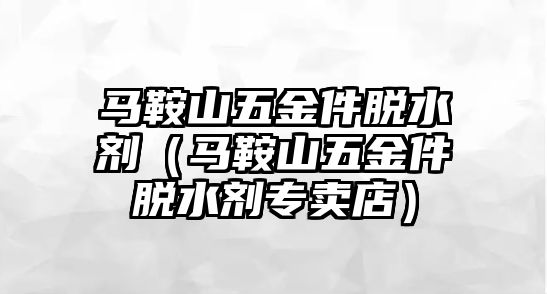 馬鞍山五金件脫水劑（馬鞍山五金件脫水劑專賣店）