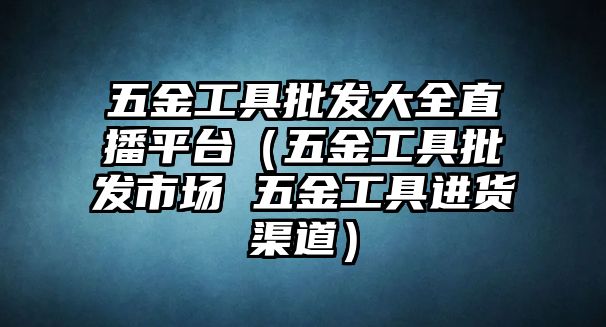 五金工具批發大全直播平臺（五金工具批發市場 五金工具進貨渠道）