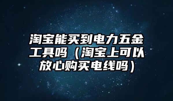 淘寶能買到電力五金工具嗎（淘寶上可以放心購買電線嗎）