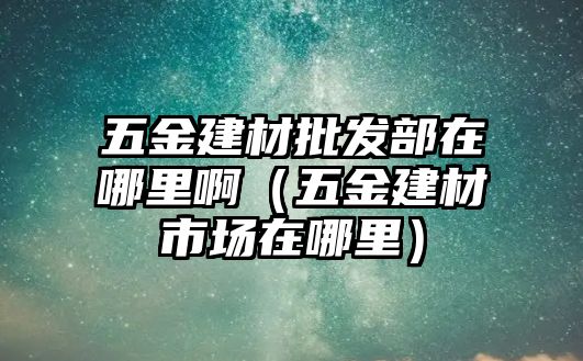 五金建材批發部在哪里啊（五金建材市場在哪里）