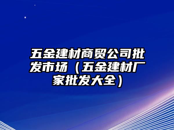 五金建材商貿(mào)公司批發(fā)市場(chǎng)（五金建材廠家批發(fā)大全）