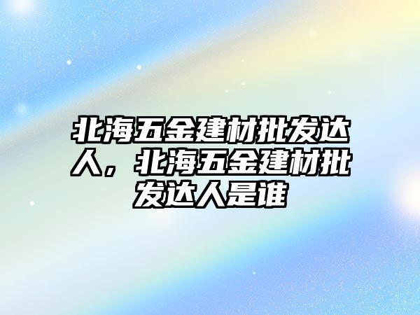 北海五金建材批發(fā)達(dá)人，北海五金建材批發(fā)達(dá)人是誰