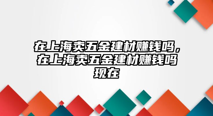 在上海賣五金建材賺錢嗎，在上海賣五金建材賺錢嗎現在