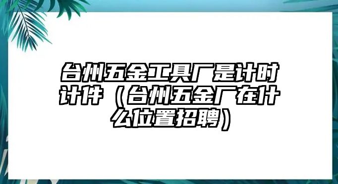 臺州五金工具廠是計時計件（臺州五金廠在什么位置招聘）