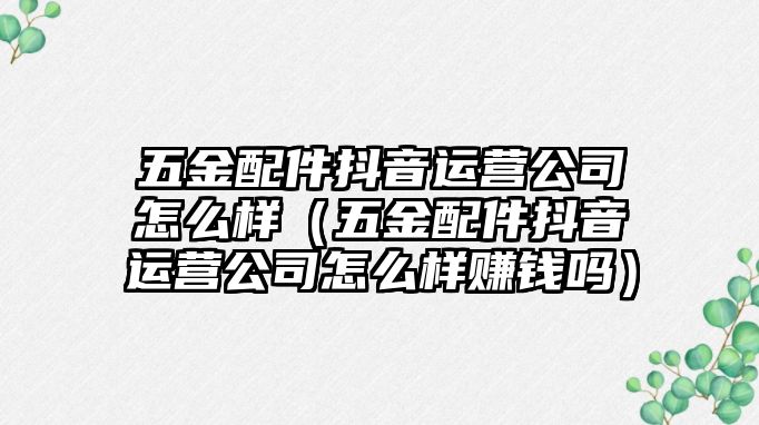 五金配件抖音運營公司怎么樣（五金配件抖音運營公司怎么樣賺錢嗎）