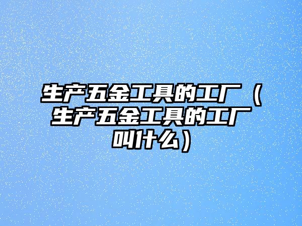 生產五金工具的工廠（生產五金工具的工廠叫什么）