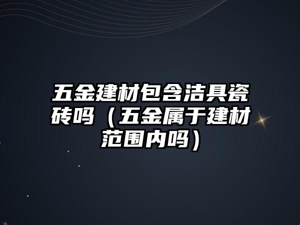 五金建材包含潔具瓷磚嗎（五金屬于建材范圍內嗎）