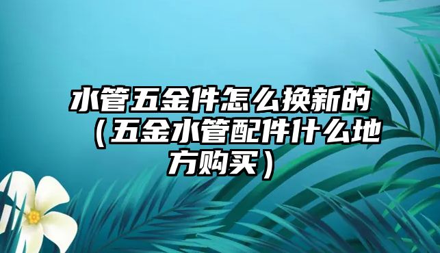 水管五金件怎么換新的（五金水管配件什么地方購買）