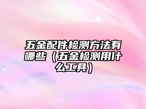 五金配件檢測(cè)方法有哪些（五金檢測(cè)用什么工具）