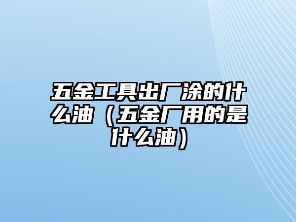 五金工具出廠涂的什么油（五金廠用的是什么油）