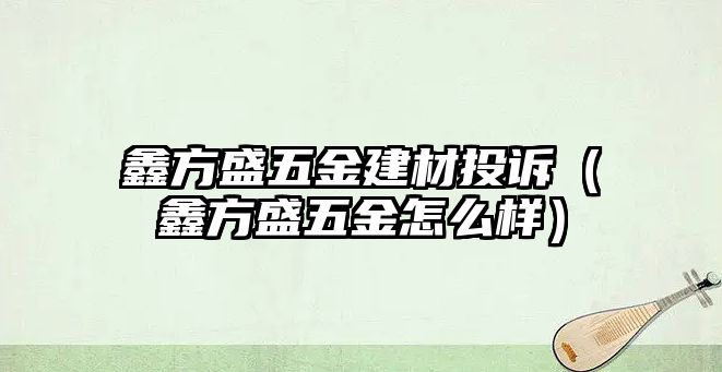 鑫方盛五金建材投訴（鑫方盛五金怎么樣）