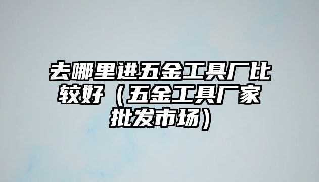 去哪里進(jìn)五金工具廠比較好（五金工具廠家批發(fā)市場）