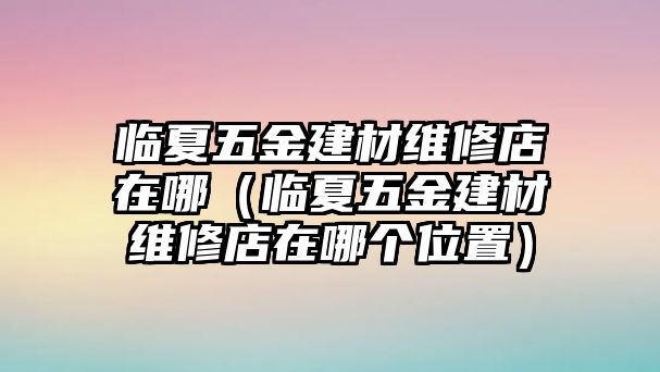 臨夏五金建材維修店在哪（臨夏五金建材維修店在哪個位置）