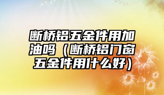 斷橋鋁五金件用加油嗎（斷橋鋁門(mén)窗五金件用什么好）