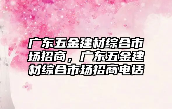 廣東五金建材綜合市場招商，廣東五金建材綜合市場招商電話