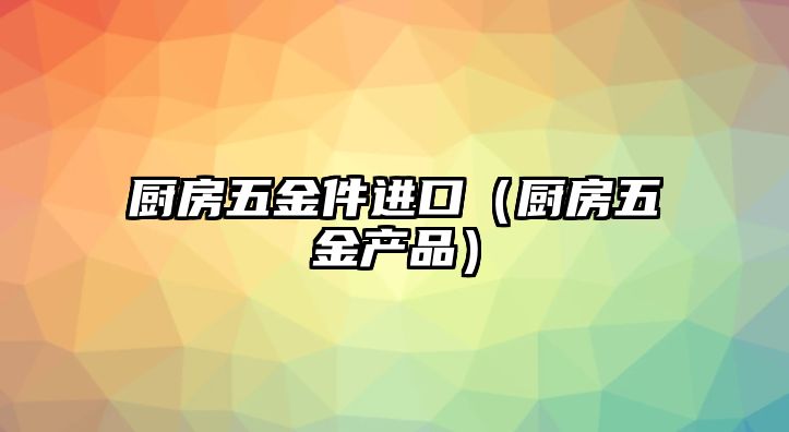 廚房五金件進口（廚房五金產品）