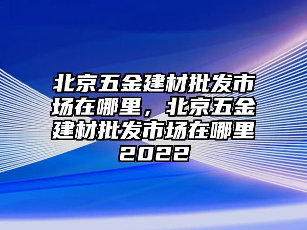 北京五金建材批發市場在哪里，北京五金建材批發市場在哪里2022