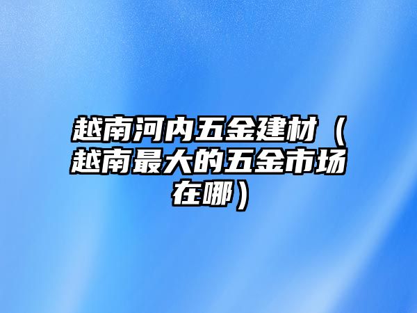 越南河內五金建材（越南最大的五金市場在哪）