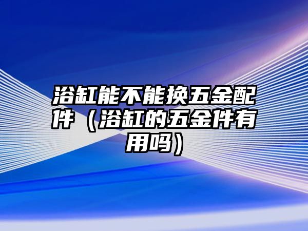 浴缸能不能換五金配件（浴缸的五金件有用嗎）