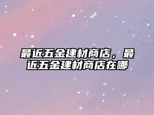 最近五金建材商店，最近五金建材商店在哪