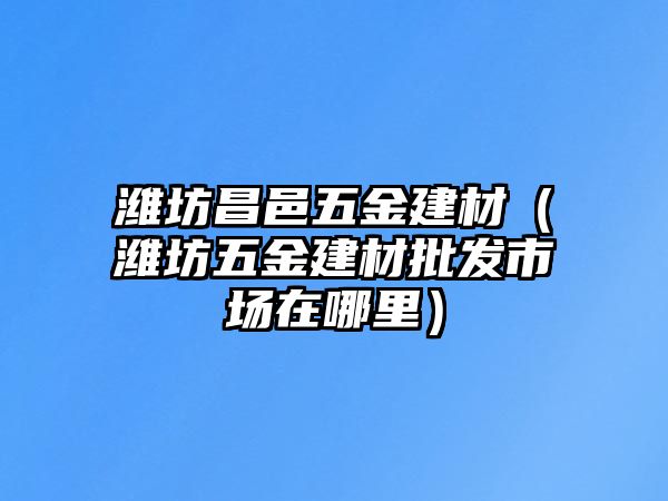 濰坊昌邑五金建材（濰坊五金建材批發(fā)市場在哪里）