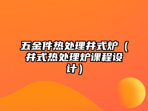 五金件熱處理井式爐（井式熱處理爐課程設計）