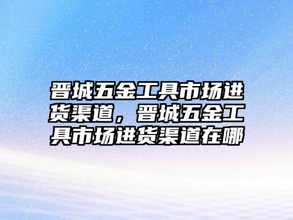 晉城五金工具市場進貨渠道，晉城五金工具市場進貨渠道在哪