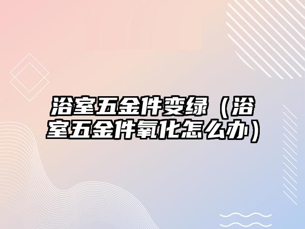 浴室五金件變綠（浴室五金件氧化怎么辦）