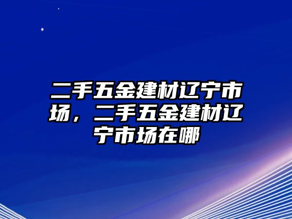 二手五金建材遼寧市場，二手五金建材遼寧市場在哪