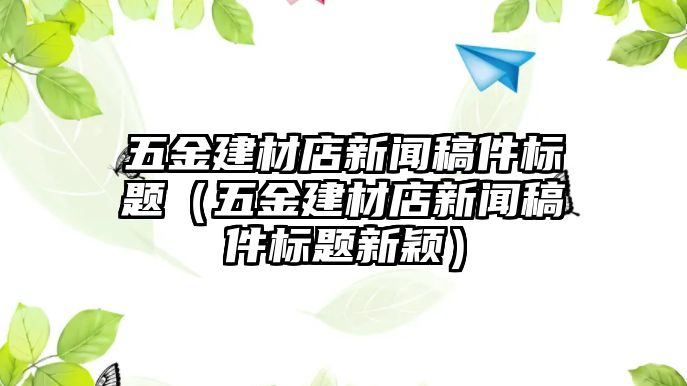 五金建材店新聞稿件標(biāo)題（五金建材店新聞稿件標(biāo)題新穎）