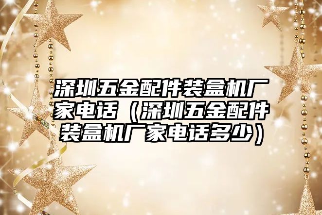 深圳五金配件裝盒機廠家電話（深圳五金配件裝盒機廠家電話多少）