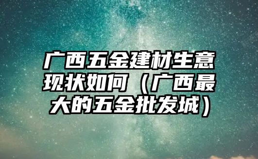 廣西五金建材生意現(xiàn)狀如何（廣西最大的五金批發(fā)城）