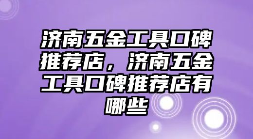 濟南五金工具口碑推薦店，濟南五金工具口碑推薦店有哪些