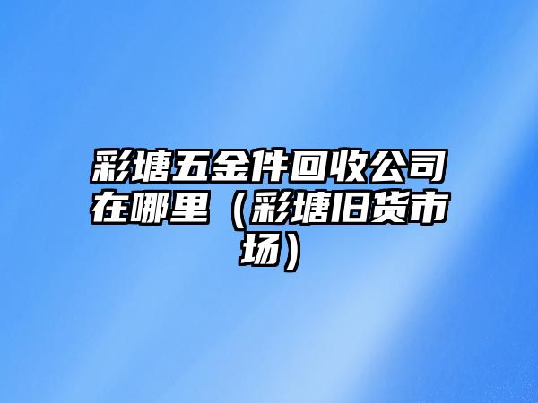 彩塘五金件回收公司在哪里（彩塘舊貨市場）