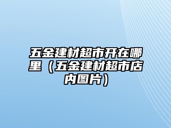 五金建材超市開在哪里（五金建材超市店內(nèi)圖片）